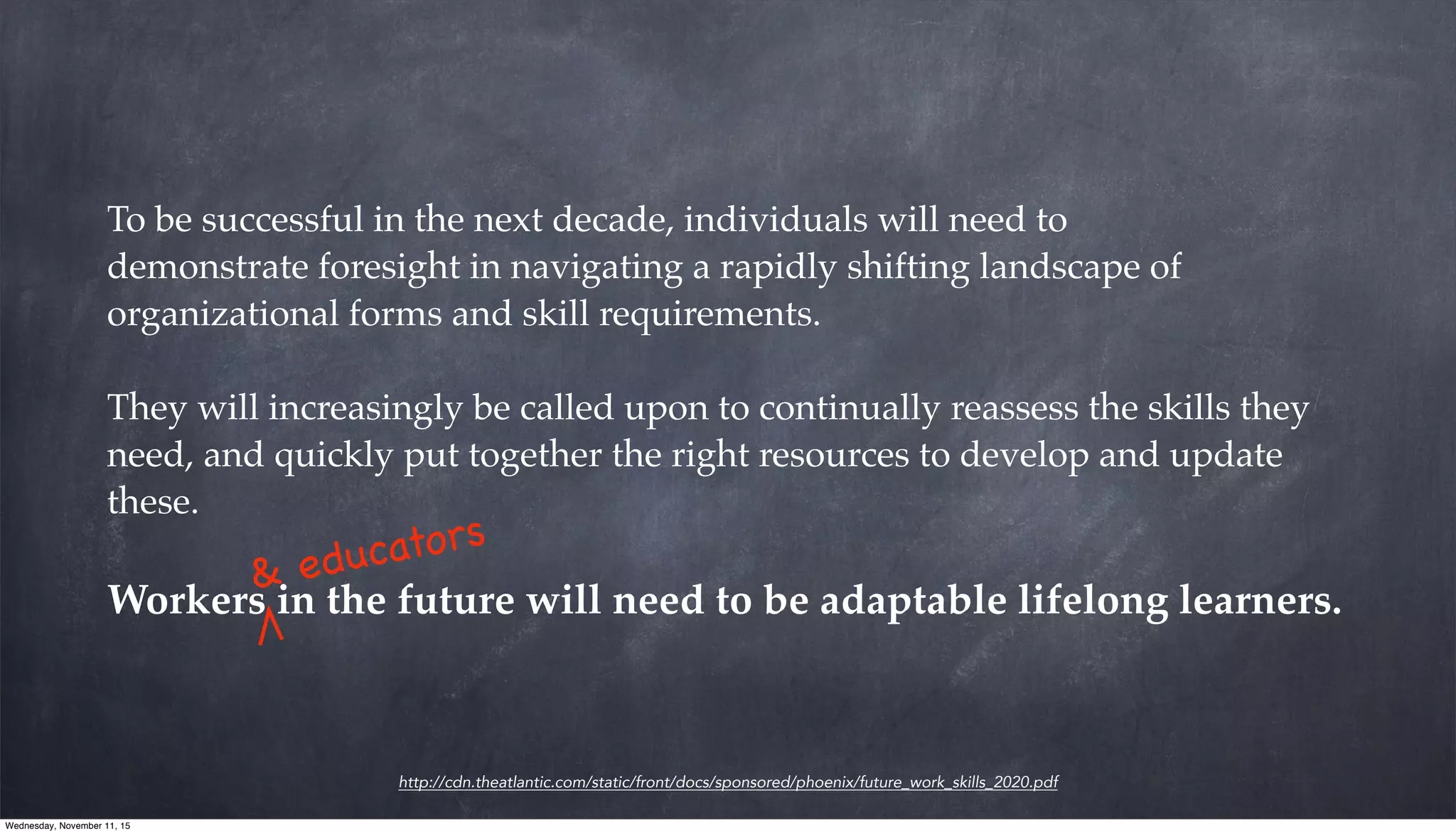 http://cdn.theatlantic.com/static/front/docs/sponsored/phoenix/future_work_skills_2020.pdf
To be successful in the next decade, individuals will need to
demonstrate foresight in navigating a rapidly shifting landscape of
organizational forms and skill requirements.
They will increasingly be called upon to continually reassess the skills they
need, and quickly put together the right resources to develop and update
these.
Workers in the future will need to be adaptable lifelong learners.
& educators
Wednesday, November 11, 15
 