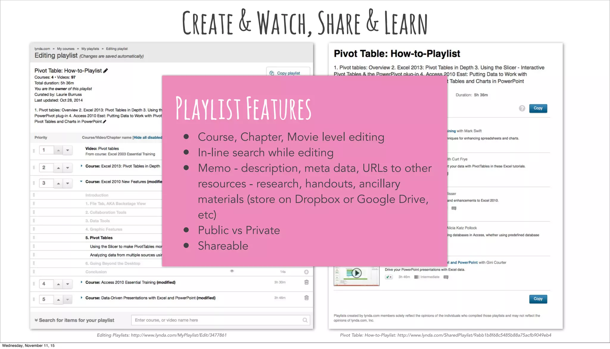 Editing Playlists: http://www.lynda.com/MyPlaylist/Edit/3477861 Pivot Table: How-to-Playlist: http://www.lynda.com/SharedPlaylist/9abb1b8f68c5485b88a75acfb9049eb4
Create&Watch,Share&Learn
PlaylistFeatures
• Course, Chapter, Movie level editing
• In-line search while editing
• Memo - description, meta data, URLs to other
resources - research, handouts, ancillary
materials (store on Dropbox or Google Drive,
etc)
• Public vs Private
• Shareable
Wednesday, November 11, 15
 