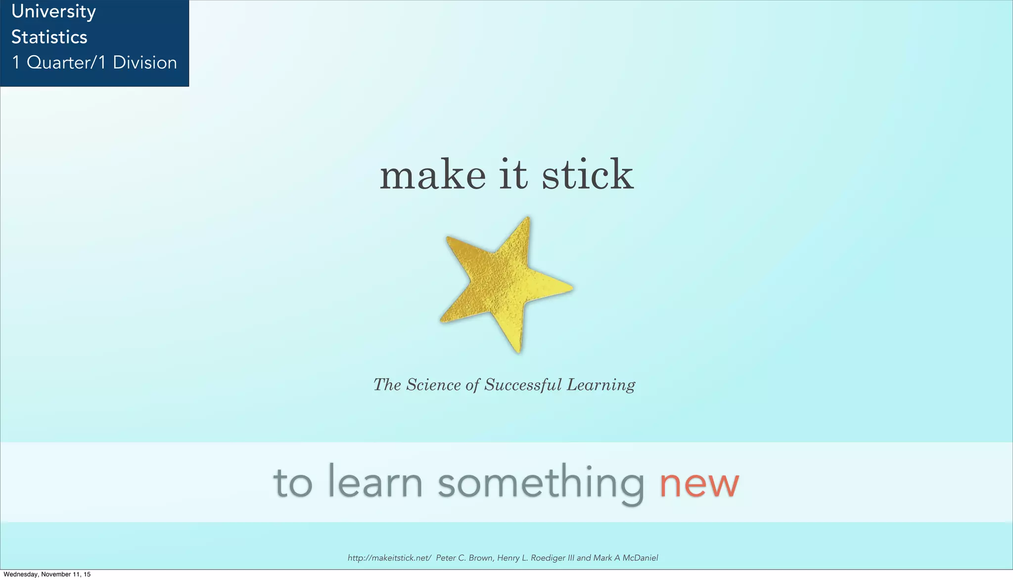 make it stick
to learn something new
University
Statistics
1 Quarter/1 Division
The Science of Successful Learning
http://makeitstick.net/ Peter C. Brown, Henry L. Roediger III and Mark A McDaniel
Wednesday, November 11, 15
 