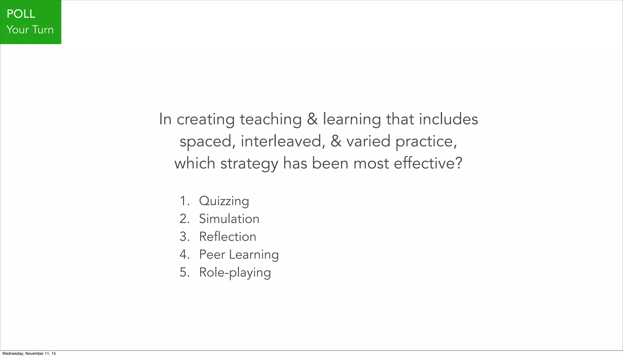 In creating teaching & learning that includes
spaced, interleaved, & varied practice,
which strategy has been most effective?
1. Quizzing
2. Simulation
3. Reflection
4. Peer Learning
5. Role-playing
POLL
Your Turn
Wednesday, November 11, 15
 
