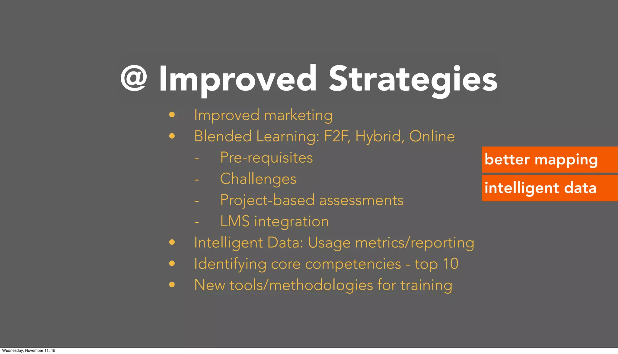 @Princeton
• Improved marketing
• Blended Learning: F2F, Hybrid, Online
- Pre-requisites
- Challenges
- Project-based assessments
- LMS integration
• Intelligent Data: Usage metrics/reporting
• Identifying core competencies - top 10
• New tools/methodologies for training
better mapping
@ Improved Strategies
intelligent data
Wednesday, November 11, 15
 