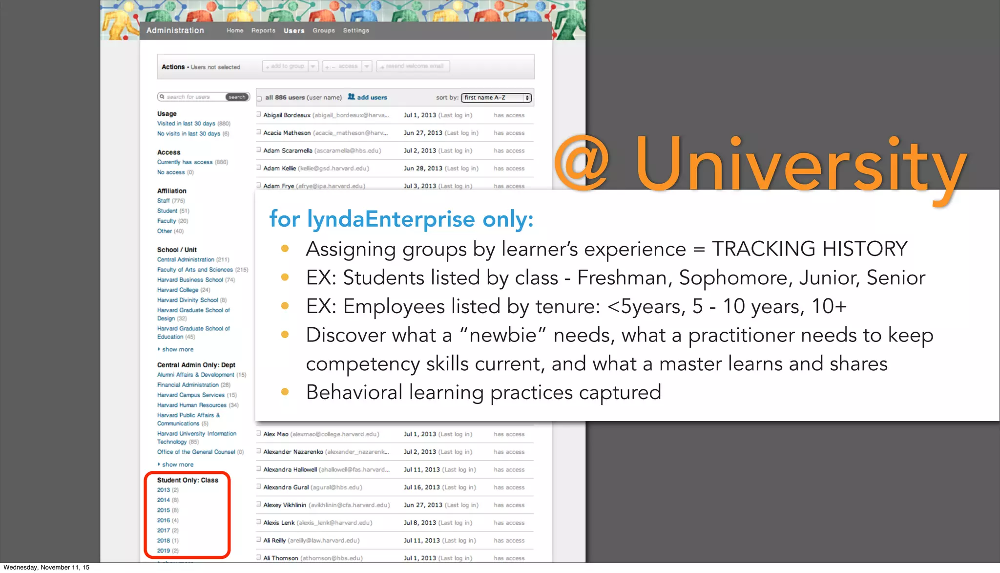 for lyndaEnterprise only:
• Assigning groups by learner’s experience = TRACKING HISTORY
• EX: Students listed by class - Freshman, Sophomore, Junior, Senior
• EX: Employees listed by tenure: <5years, 5 - 10 years, 10+
• Discover what a “newbie” needs, what a practitioner needs to keep
competency skills current, and what a master learns and shares
• Behavioral learning practices captured
@ University
Wednesday, November 11, 15
 
