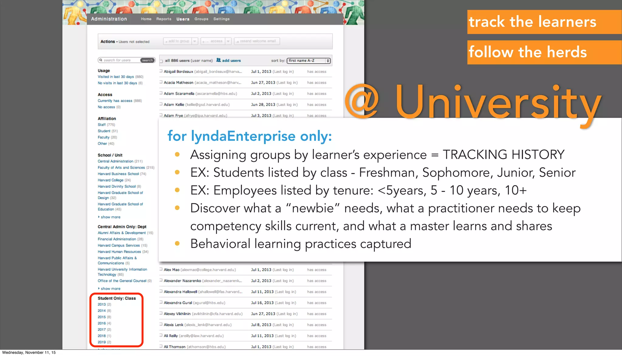 for lyndaEnterprise only:
• Assigning groups by learner’s experience = TRACKING HISTORY
• EX: Students listed by class - Freshman, Sophomore, Junior, Senior
• EX: Employees listed by tenure: <5years, 5 - 10 years, 10+
• Discover what a “newbie” needs, what a practitioner needs to keep
competency skills current, and what a master learns and shares
• Behavioral learning practices captured
@ University
follow the herds
track the learners
Wednesday, November 11, 15
 