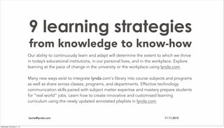 9 learning strategies
from knowledge to know-how
Our ability to continuously learn and adapt will determine the extent to which we thrive
in today’s educational institutions, in our personal lives, and in the workplace. Explore
learning at the pace of change in the university or the workplace using lynda.com.
Many new ways exist to integrate lynda.com's library into course subjects and programs
as well as share across classes, programs, and departments. Effective technology
communication skills paired with subject matter expertise and mastery prepare students
for “real world” jobs. Learn how to create innovative and customised learning
curriculum using the newly updated annotated playlists in lynda.com.
laurie@lynda.com 11.11.2015
Wednesday, November 11, 15
 