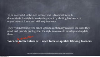 http://cdn.theatlantic.com/static/front/docs/sponsored/phoenix/future_work_skills_2020.pdf
To be successful in the next decade, individuals will need to
demonstrate foresight in navigating a rapidly shifting landscape of
organizational forms and skill requirements.
They will increasingly be called upon to continually reassess the skills they
need, and quickly put together the right resources to develop and update
these.
Workers in the future will need to be adaptable lifelong learners.
& educators
Wednesday, November 11, 15
 