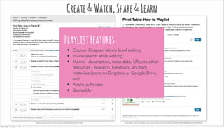 Editing Playlists: http://www.lynda.com/MyPlaylist/Edit/3477861 Pivot Table: How-to-Playlist: http://www.lynda.com/SharedPlaylist/9abb1b8f68c5485b88a75acfb9049eb4
Create&Watch,Share&Learn
PlaylistFeatures
• Course, Chapter, Movie level editing
• In-line search while editing
• Memo - description, meta data, URLs to other
resources - research, handouts, ancillary
materials (store on Dropbox or Google Drive,
etc)
• Public vs Private
• Shareable
Wednesday, November 11, 15
 