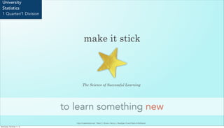 make it stick
to learn something new
University
Statistics
1 Quarter/1 Division
The Science of Successful Learning
http://makeitstick.net/ Peter C. Brown, Henry L. Roediger III and Mark A McDaniel
Wednesday, November 11, 15
 
