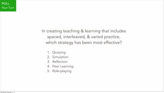In creating teaching & learning that includes
spaced, interleaved, & varied practice,
which strategy has been most effective?
1. Quizzing
2. Simulation
3. Reflection
4. Peer Learning
5. Role-playing
POLL
Your Turn
Wednesday, November 11, 15
 