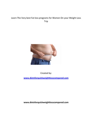 Learn The Very best Fat loss programs for Women On your Weight Loss
                                  Trip




                            Created by:

           www.dietsforquickweightlosscompared.com




           www.dietsforquickweightlosscompared.com
 