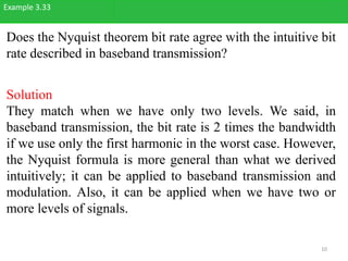 Does the Nyquist theorem bit rate agree with the intuitive bit
rate described in baseband transmission?
Example 3.33
Solution
They match when we have only two levels. We said, in
baseband transmission, the bit rate is 2 times the bandwidth
if we use only the first harmonic in the worst case. However,
the Nyquist formula is more general than what we derived
intuitively; it can be applied to baseband transmission and
modulation. Also, it can be applied when we have two or
more levels of signals.
10
 