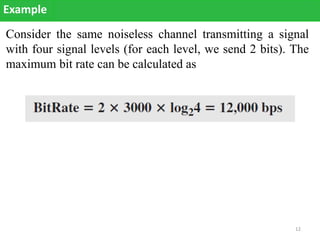 Consider the same noiseless channel transmitting a signal
with four signal levels (for each level, we send 2 bits). The
maximum bit rate can be calculated as
Example
12
 