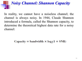 Noisy Channel: Shannon Capacity
In reality, we cannot have a noiseless channel; the
channel is always noisy. In 1944, Claude Shannon
introduced a formula, called the Shannon capacity, to
determine the theoretical highest data rate for a noisy
channel:
14
 