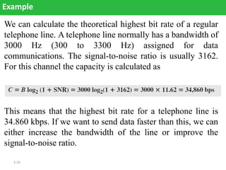 3.16
We can calculate the theoretical highest bit rate of a regular
telephone line. A telephone line normally has a bandwidth of
3000 Hz (300 to 3300 Hz) assigned for data
communications. The signal-to-noise ratio is usually 3162.
For this channel the capacity is calculated as
Example
This means that the highest bit rate for a telephone line is
34.860 kbps. If we want to send data faster than this, we can
either increase the bandwidth of the line or improve the
signal-to-noise ratio.
 