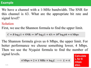 3.21
We have a channel with a 1-MHz bandwidth. The SNR for
this channel is 63. What are the appropriate bit rate and
signal level?
Example
Solution
First, we use the Shannon formula to find the upper limit.
The Shannon formula gives us 6 Mbps, the upper limit. For
better performance we choose something lower, 4 Mbps.
Then we use the Nyquist formula to find the number of
signal levels. Calculate
L for 6
mbps
also.
 