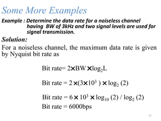 Some More Examples
Example : Determine the data rate for a noiseless channel
having BW of 3kHz and two signal levels are used for
signal transmission.
Solution:
For a noiseless channel, the maximum data rate is given
by Nyquist bit rate as
Bit rate= 2
˟BW
˟log2L
Bit rate = 2
˟(3
˟103 )
˟log2 (2)
Bit rate = 6
˟103
˟log10 (2) / log2 (2)
Bit rate = 6000bps
22
 