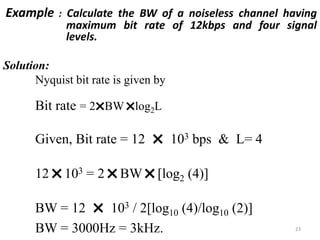 Example : Calculate the BW of a noiseless channel having
maximum bit rate of 12kbps and four signal
levels.
Solution:
Nyquist bit rate is given by
Bit rate = 2
˟BW
˟log2L
Given, Bit rate = 12
˟ 103 bps & L= 4
12
˟103 = 2
˟BW
˟[log2 (4)]
BW = 12
˟ 103 / 2[log10 (4)/log10 (2)]
BW = 3000Hz = 3kHz. 23
 