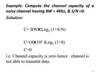 Example: Compute the channel capacity of a
noisy channel having BW = 4Khz, & S/N =0.
Solution:
C= BW
˟Log2 (1+S/N)
C=(4
˟103 )Log2 (1+0)
C=0
i.e Channel capacity is zero hence channel is
not able to transmit data.
24
 
