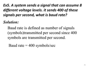 Ex5. A system sends a signal that can assume 8
different voltage levels. it sends 400 of these
signals per second, what is baud rate?
Solution:
Baud rate is defined as number of signals
(symbols)transmitted per second since 400
symbols are transmitted per second.
Baud rate = 400 symbols/sec
26
 