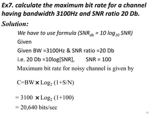Ex7. calculate the maximum bit rate for a channel
having bandwidth 3100Hz and SNR ratio 20 Db.
Solution:
We have to use formula (SNRdb = 10 log10 SNR)
Given
Given BW =3100Hz & SNR ratio =20 Db
i.e. 20 Db =10log[SNR], SNR = 100
Maximum bit rate for noisy channel is given by
C=BW
˟Log2 (1+S/N)
= 3100
˟Log2 (1+100)
= 20,640 bits/sec
28
 