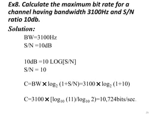 Ex8. Calculate the maximum bit rate for a
channel having bandwidth 3100Hz and S/N
ratio 10db.
Solution:
BW=3100Hz
S/N =10dB
10dB =10 LOG[S/N]
S/N = 10
C=BW
˟log2 (1+S/N)=3100
˟log2 (1+10)
C=3100
˟[log10 (11)/log10 2)=10,724bits/sec.
29
 