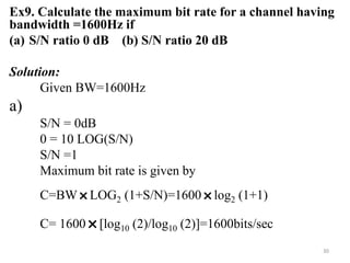 Ex9. Calculate the maximum bit rate for a channel having
bandwidth =1600Hz if
(a) S/N ratio 0 dB (b) S/N ratio 20 dB
Solution:
Given BW=1600Hz
a)
S/N = 0dB
0 = 10 LOG(S/N)
S/N =1
Maximum bit rate is given by
C=BW
˟LOG2 (1+S/N)=1600
˟log2 (1+1)
C= 1600
˟[log10 (2)/log10 (2)]=1600bits/sec
30
 