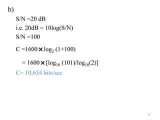 b)
S/N =20 dB
i.e. 20dB = 10log(S/N)
S/N =100
C =1600
˟log2 (1+100)
= 1600
˟[log10 (101)/log10(2)]
C= 10,654 bits/sec
31
 