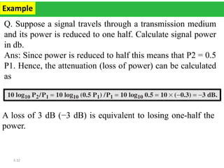 3.32
Q. Suppose a signal travels through a transmission medium
and its power is reduced to one half. Calculate signal power
in db.
Ans: Since power is reduced to half this means that P2 = 0.5
P1. Hence, the attenuation (loss of power) can be calculated
as
Example
A loss of 3 dB (−3 dB) is equivalent to losing one-half the
power.
 