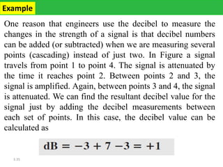 3.35
One reason that engineers use the decibel to measure the
changes in the strength of a signal is that decibel numbers
can be added (or subtracted) when we are measuring several
points (cascading) instead of just two. In Figure a signal
travels from point 1 to point 4. The signal is attenuated by
the time it reaches point 2. Between points 2 and 3, the
signal is amplified. Again, between points 3 and 4, the signal
is attenuated. We can find the resultant decibel value for the
signal just by adding the decibel measurements between
each set of points. In this case, the decibel value can be
calculated as
Example
 