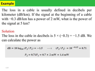 3.37
The loss in a cable is usually defined in decibels per
kilometer (dB/km). If the signal at the beginning of a cable
with −0.3 dB/km has a power of 2 mW, what is the power of
the signal at 5 km?
Solution
The loss in the cable in decibels is 5 × (−0.3) = −1.5 dB. We
can calculate the power as
Example
 