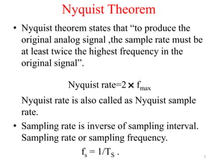 Nyquist Theorem
• Nyquist theorem states that “to produce the
original analog signal ,the sample rate must be
at least twice the highest frequency in the
original signal”.
Nyquist rate=2
˟fmax
Nyquist rate is also called as Nyquist sample
rate.
• Sampling rate is inverse of sampling interval.
Sampling rate or sampling frequency.
fs = 1/TS . 5
 