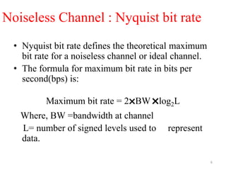 Noiseless Channel : Nyquist bit rate
• Nyquist bit rate defines the theoretical maximum
bit rate for a noiseless channel or ideal channel.
• The formula for maximum bit rate in bits per
second(bps) is:
Maximum bit rate = 2
˟BW
˟log2L
Where, BW =bandwidth at channel
L= number of signed levels used to represent
data.
6
 