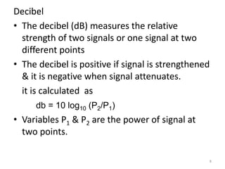 Decibel
• The decibel (dB) measures the relative
strength of two signals or one signal at two
different points
• The decibel is positive if signal is strengthened
& it is negative when signal attenuates.
it is calculated as
db = 10 log10 (P2/P1)
• Variables P1 & P2 are the power of signal at
two points.
8
 