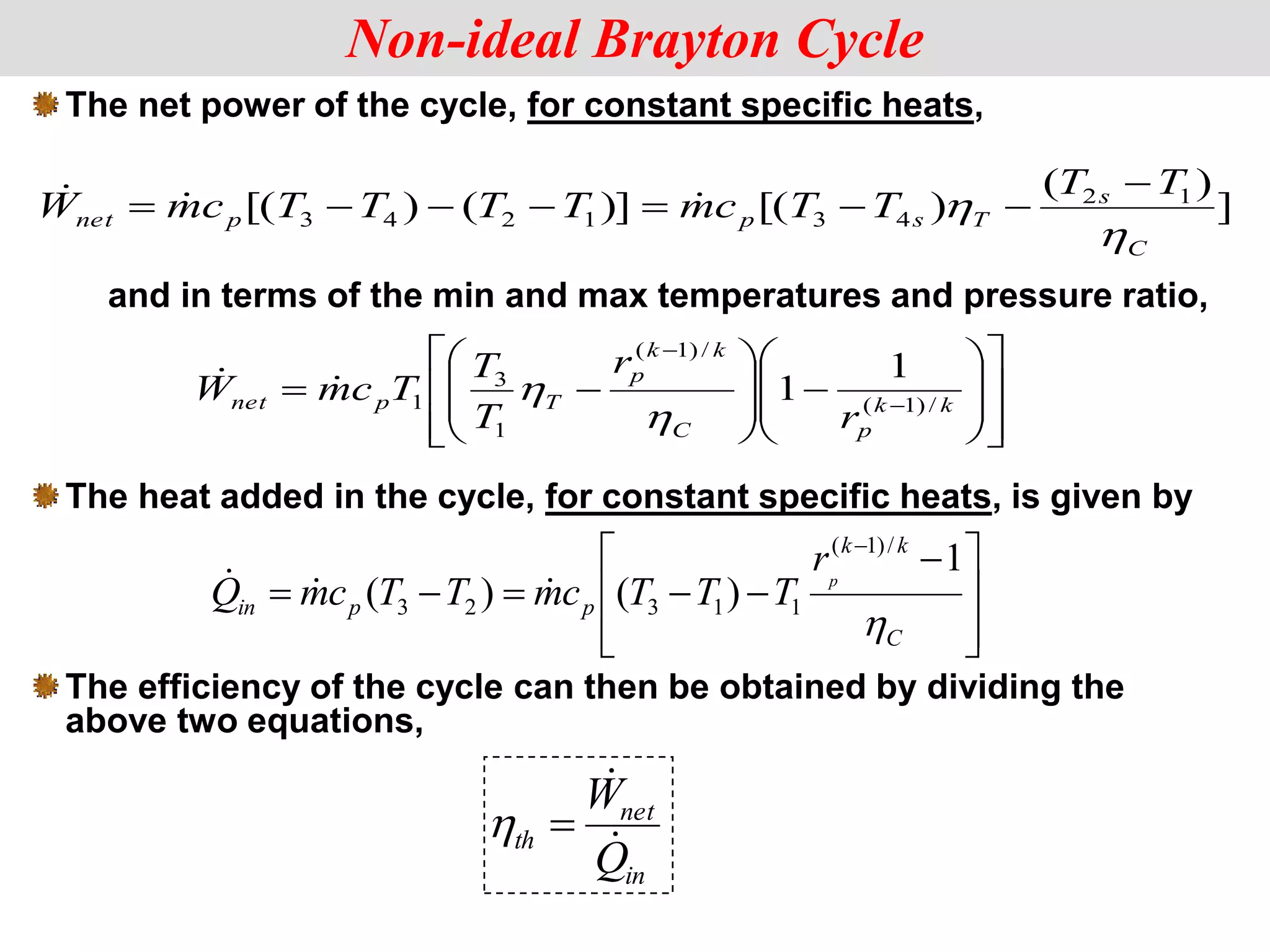 The net power of the cycle, for constant specific heats,


























 

k
k
p
C
k
k
p
T
p
net
r
r
T
T
T
c
m
W /
)
1
(
/
)
1
(
1
3
1
1
1




Non-ideal Brayton Cycle
]
)
(
)
[(
)]
(
)
[( 1
2
4
3
1
2
4
3
C
s
T
s
p
p
net
T
T
T
T
c
m
T
T
T
T
c
m
W









 


in
net
th
Q
W




and in terms of the min and max temperatures and pressure ratio,
The heat added in the cycle, for constant specific heats, is given by







 






C
k
k
p
p
in
p
r
T
T
T
c
m
T
T
c
m
Q

1
)
(
)
(
/
)
1
(
1
1
3
2
3



The efficiency of the cycle can then be obtained by dividing the
above two equations,
 