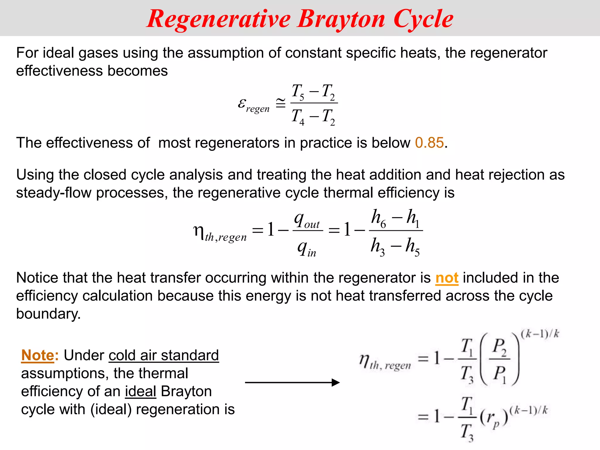 For ideal gases using the assumption of constant specific heats, the regenerator
effectiveness becomes
5 2
4 2
regen
T T
T T




Using the closed cycle analysis and treating the heat addition and heat rejection as
steady-flow processes, the regenerative cycle thermal efficiency is
Notice that the heat transfer occurring within the regenerator is not included in the
efficiency calculation because this energy is not heat transferred across the cycle
boundary.
Regenerative Brayton Cycle
The effectiveness of most regenerators in practice is below 0.85.
5
3
1
6
, 1
1
h
h
h
h
q
q
in
out
regen
th







Note: Under cold air standard
assumptions, the thermal
efficiency of an ideal Brayton
cycle with (ideal) regeneration is
 