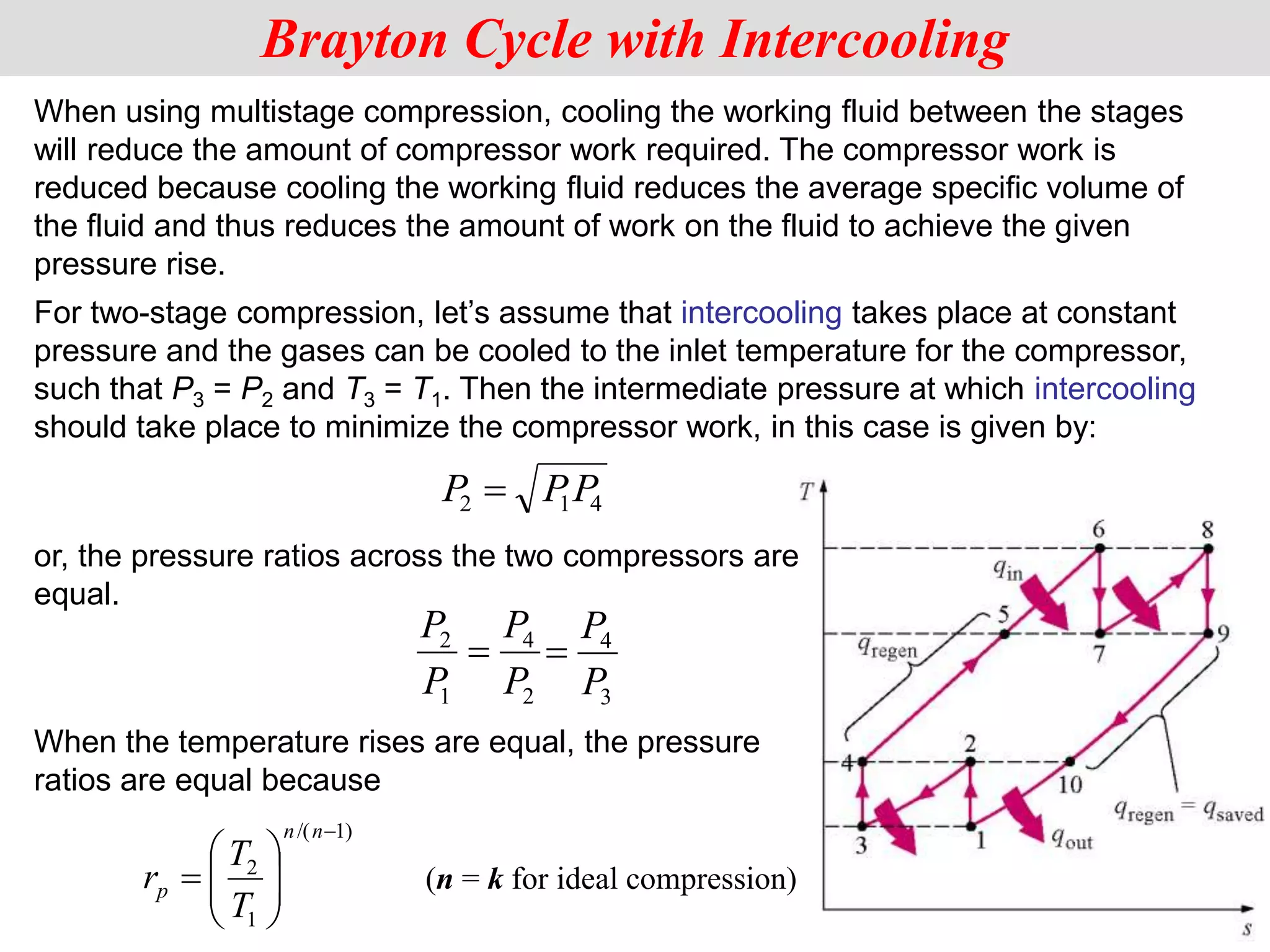 When using multistage compression, cooling the working fluid between the stages
will reduce the amount of compressor work required. The compressor work is
reduced because cooling the working fluid reduces the average specific volume of
the fluid and thus reduces the amount of work on the fluid to achieve the given
pressure rise.
Brayton Cycle with Intercooling
P PP
2 1 4

or, the pressure ratios across the two compressors are
equal.
When the temperature rises are equal, the pressure
ratios are equal because
)
1
/(
1
2










n
n
p
T
T
r
For two-stage compression, let’s assume that intercooling takes place at constant
pressure and the gases can be cooled to the inlet temperature for the compressor,
such that P3 = P2 and T3 = T1. Then the intermediate pressure at which intercooling
should take place to minimize the compressor work, in this case is given by:
2
4
1
2
P
P
P
P

3
4
P
P

(n = k for ideal compression)
 