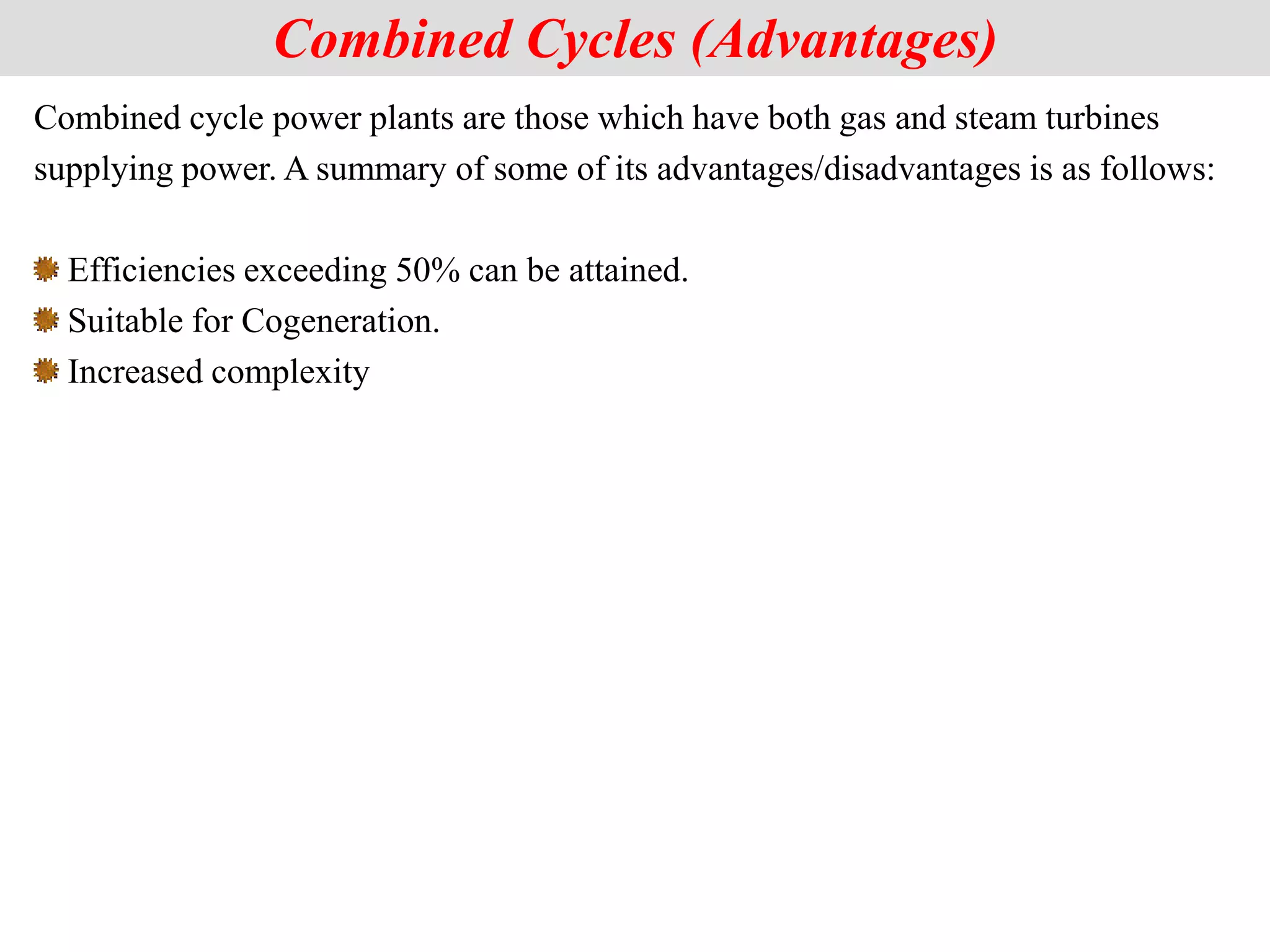 Combined cycle power plants are those which have both gas and steam turbines
supplying power. A summary of some of its advantages/disadvantages is as follows:
Efficiencies exceeding 50% can be attained.
Suitable for Cogeneration.
Increased complexity
Combined Cycles (Advantages)
 