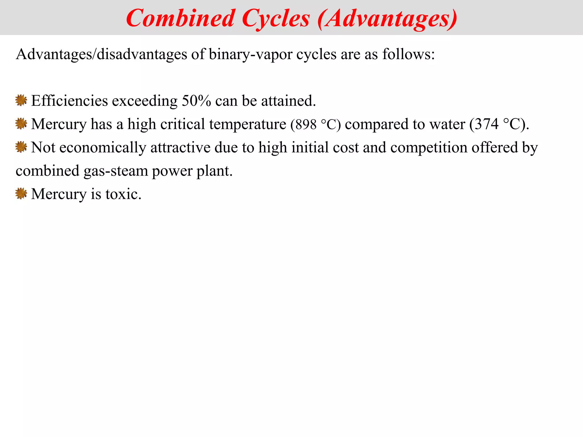 Advantages/disadvantages of binary-vapor cycles are as follows:
Efficiencies exceeding 50% can be attained.
Mercury has a high critical temperature (898 °C) compared to water (374 °C).
Not economically attractive due to high initial cost and competition offered by
combined gas-steam power plant.
Mercury is toxic.
Combined Cycles (Advantages)
 