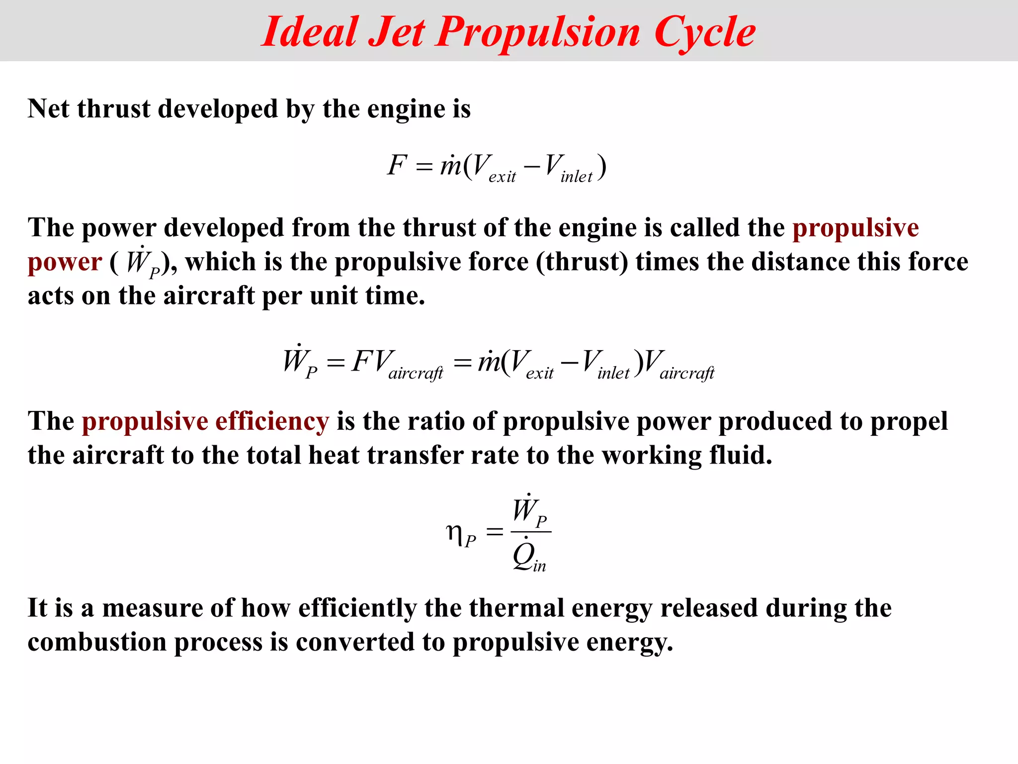 Net thrust developed by the engine is
The power developed from the thrust of the engine is called the propulsive
power ( ), which is the propulsive force (thrust) times the distance this force
acts on the aircraft per unit time.
The propulsive efficiency is the ratio of propulsive power produced to propel
the aircraft to the total heat transfer rate to the working fluid.
Ideal Jet Propulsion Cycle
)
( inlet
exit V
V
m
F 
 
aircraft
inlet
exit
aircraft
P V
V
V
m
FV
W )
( 

 

P
W

in
P
P
Q
W




It is a measure of how efficiently the thermal energy released during the
combustion process is converted to propulsive energy.
 