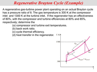 A regenerative gas-turbine power plant operating on an actual Brayton cycle
has a pressure ratio of 8. The gas temperature is 300 K at the compressor
inlet and 1300 K at the turbine inlet. If the regenerator has an effectiveness
of 80%, with the compressor and turbine efficiencies at 80% and 85%,
respectively; determine the
(a) compressor and turbine exit temperatures.
(b) back work ratio.
(c) cycle thermal efficiency.
(d) heat transfer in the regenerator.
Regenerative Brayton Cycle (Example)
 