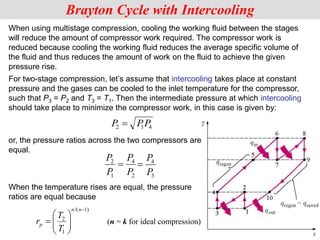When using multistage compression, cooling the working fluid between the stages
will reduce the amount of compressor work required. The compressor work is
reduced because cooling the working fluid reduces the average specific volume of
the fluid and thus reduces the amount of work on the fluid to achieve the given
pressure rise.
Brayton Cycle with Intercooling
P PP
2 1 4

or, the pressure ratios across the two compressors are
equal.
When the temperature rises are equal, the pressure
ratios are equal because
)
1
/(
1
2










n
n
p
T
T
r
For two-stage compression, let’s assume that intercooling takes place at constant
pressure and the gases can be cooled to the inlet temperature for the compressor,
such that P3 = P2 and T3 = T1. Then the intermediate pressure at which intercooling
should take place to minimize the compressor work, in this case is given by:
2
4
1
2
P
P
P
P

3
4
P
P

(n = k for ideal compression)
 