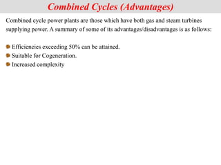 Combined cycle power plants are those which have both gas and steam turbines
supplying power. A summary of some of its advantages/disadvantages is as follows:
Efficiencies exceeding 50% can be attained.
Suitable for Cogeneration.
Increased complexity
Combined Cycles (Advantages)
 