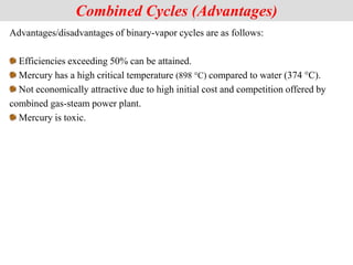 Advantages/disadvantages of binary-vapor cycles are as follows:
Efficiencies exceeding 50% can be attained.
Mercury has a high critical temperature (898 °C) compared to water (374 °C).
Not economically attractive due to high initial cost and competition offered by
combined gas-steam power plant.
Mercury is toxic.
Combined Cycles (Advantages)
 