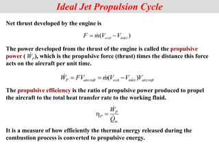 Net thrust developed by the engine is
The power developed from the thrust of the engine is called the propulsive
power ( ), which is the propulsive force (thrust) times the distance this force
acts on the aircraft per unit time.
The propulsive efficiency is the ratio of propulsive power produced to propel
the aircraft to the total heat transfer rate to the working fluid.
Ideal Jet Propulsion Cycle
)
( inlet
exit V
V
m
F 
 
aircraft
inlet
exit
aircraft
P V
V
V
m
FV
W )
( 

 

P
W

in
P
P
Q
W




It is a measure of how efficiently the thermal energy released during the
combustion process is converted to propulsive energy.
 