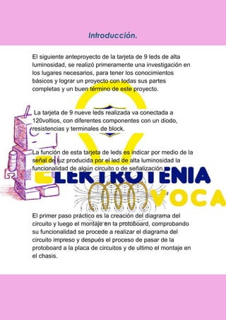 Introducción.
El siguiente anteproyecto de la tarjeta de 9 leds de alta
luminosidad, se realizó primeramente una investigación en
los lugares necesarios, para tener los conocimientos
básicos y lograr un proyecto con todas sus partes
completas y un buen término de este proyecto.
La tarjeta de 9 nueve leds realizada va conectada a
120voltios, con diferentes componentes con un diodo,
resistencias y terminales de block.
La función de esta tarjeta de leds es indicar por medio de la
señal de luz producida por el led de alta luminosidad la
funcionalidad de algún circuito o de señalización.
El primer paso práctico es la creación del diagrama del
circuito y luego el montaje en la protoboard, comprobando
su funcionalidad se procede a realizar el diagrama del
circuito impreso y después el proceso de pasar de la
protoboard a la placa de circuitos y de ultimo el montaje en
el chasis.
 