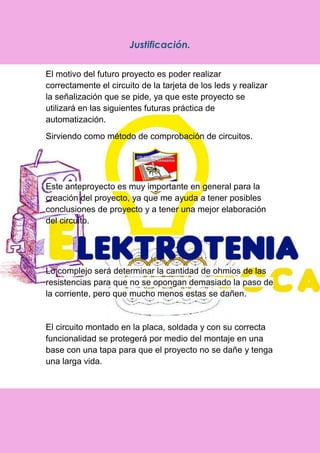 Justificación.
El motivo del futuro proyecto es poder realizar
correctamente el circuito de la tarjeta de los leds y realizar
la señalización que se pide, ya que este proyecto se
utilizará en las siguientes futuras práctica de
automatización.
Sirviendo como método de comprobación de circuitos.
Este anteproyecto es muy importante en general para la
creación del proyecto, ya que me ayuda a tener posibles
conclusiones de proyecto y a tener una mejor elaboración
del circuito.
Lo complejo será determinar la cantidad de ohmios de las
resistencias para que no se opongan demasiado la paso de
la corriente, pero que mucho menos estas se dañen.
El circuito montado en la placa, soldada y con su correcta
funcionalidad se protegerá por medio del montaje en una
base con una tapa para que el proyecto no se dañe y tenga
una larga vida.
 