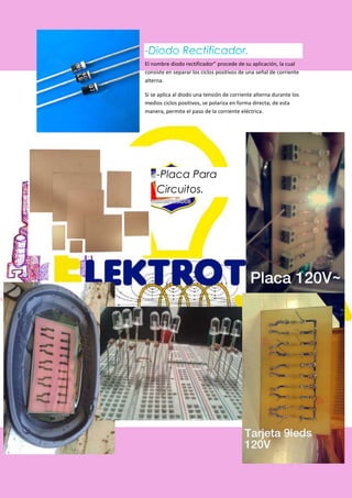 El nombre diodo rectificador” procede de su aplicación, la cual
consiste en separar los ciclos positivos de una señal de corriente
alterna.
Si se aplica al diodo una tensión de corriente alterna durante los
medios ciclos positivos, se polariza en forma directa; de esta
manera, permite el paso de la corriente eléctrica.
-Placa Para
Circuitos.
 