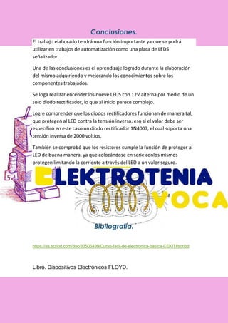 Conclusiones.
El trabajo elaborado tendrá una función importante ya que se podrá
utilizar en trabajos de automatización como una placa de LEDS
señalizador.
Una de las conclusiones es el aprendizaje logrado durante la elaboración
del mismo adquiriendo y mejorando los conocimientos sobre los
componentes trabajados.
Se loga realizar encender los nueve LEDS con 12V alterna por medio de un
solo diodo rectificador, lo que al inicio parece complejo.
Logre comprender que los diodos rectificadores funcionan de manera tal,
que protegen al LED contra la tensión inversa, eso si el valor debe ser
específico en este caso un diodo rectificador 1N4007, el cual soporta una
tensión inversa de 2000 voltios.
También se comprobó que los resistores cumple la función de proteger al
LED de buena manera, ya que colocándose en serie conlos mismos
protegen limitando la corriente a través del LED a un valor seguro.
Bibliografía.
https://es.scribd.com/doc/33506499/Curso-facil-de-electronica-basica-CEKIT#scribd
Libro. Dispositivos Electrónicos FLOYD.
 