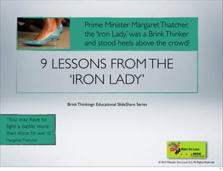© 2013 Malcolm Out Loud, LLC,All Rights Reserved
Brink Thinking® Educational SlideShare Series
“You may have to
fight a battle more
than once to win it.”
Margaret Thatcher
Prime Minister MargaretThatcher,
the ‘Iron Lady,’ was a BrinkThinker
and stood heels above the crowd!
9 LESSONS FROMTHE
‘IRON LADY’
1
 