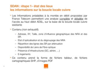 SDAN : étape 1- état des lieux
    les informations sur la boucle locale cuivre
       Les Informations préalables à la montée en débit proposées par
        France Telecom permettent une analyse complète et détaillée de
        l’accès au haut débit ADSL, sur la base de la boucle locale cuivre
        existante
       Contenu (non exhaustif):
          – Adresse, XY, Taille, zone d’influence géographique des NRA et des
            SR.
          – Etat d’opticalisation et du dégroupage des NRA
          – Répartition des lignes des SR par atténuation
          – Disponibilité de Liens de Fibre optique
          – Présence d’infrastructures (GC, aérien, …)
          – E-logements
       Ce contenu prend la forme de fichiers tableur, de fichiers
        cartographiques SHP, d’images PDF
4
 