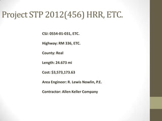 Project STP 2012(456) HRR, ETC.
CSJ: 0554-01-031, ETC.
Highway: RM 336, ETC.
County: Real
Length: 24.673 mi
Cost: $3,573,173.63
Area Engineer: R. Lewis Nowlin, P.E.
Contractor: Allen Keller Company
 